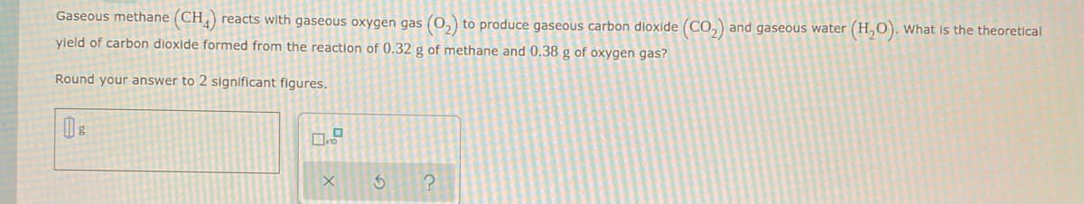 Gaseous methane (CH4) reacts with gaseous oxygen gas (O₂) to produce gaseous carbon dioxide (CO₂) and gaseous water (H₂O). What is the theoretical
yield of carbon dioxide formed from the reaction of 0.32 g of methane and 0.38 g of oxygen gas?
Round your answer to 2 significant figures.
g
X
S