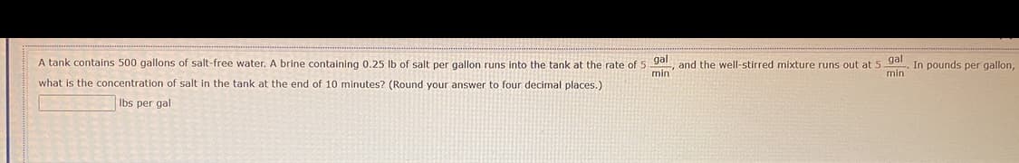 A tank contains 500 gallons of salt-free water. A brine containing 0.25 lb of salt per gallon runs into the tank at the rate of 5 gal, and the well-stirred mixture runs out at 5.
what is the concentration of salt in the tank at the end of 10 minutes? (Round your answer to four decimal places.)
gal
min
min
lbs per gal
In pounds per gallon,