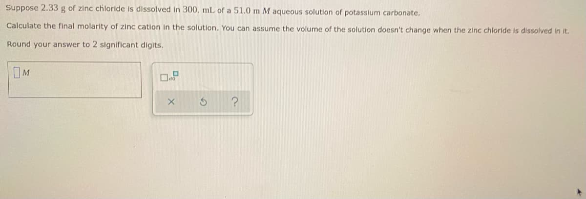 Suppose 2.33 g of zinc chloride is dissolved in 300. mL of a 51.0 m M aqueous solution of potassium carbonate.
Calculate the final molarity of zinc cation in the solution. You can assume the volume of the solution doesn't change when the zinc chloride is dissolved in it.
Round your answer to 2 significant digits.
M
O
10
?