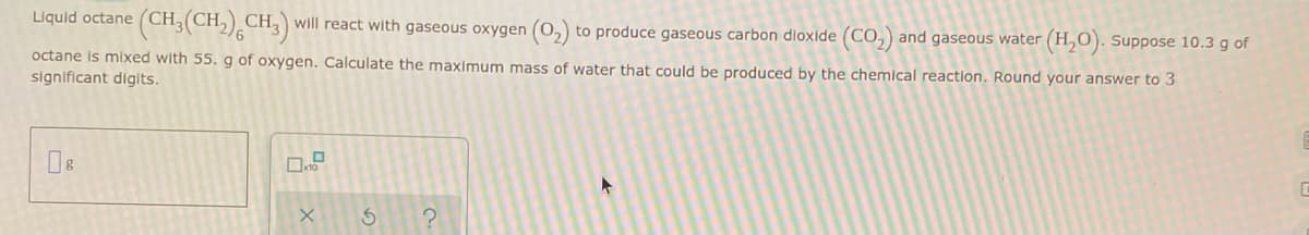 Liquid octane (CH
(CH₂(CH₂) CH3) will react with gaseous oxygen (O₂) to produce gaseous carbon dioxide (CO₂) and gaseous water (H₂O). Suppose 10.3 g of
octane is mixed with 55. g of oxygen. Calculate the maximum mass of water that could be produced by the chemical reaction. Round your answer to 3
significant digits.
Пв
X
5 ?