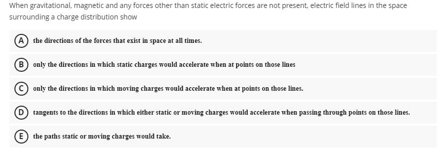 When gravitational, magnetic and any forces other than static electric forces are not present, electric field lines in the space
surrounding a charge distribution show
A the directions of the forces that exist in space at all times.
B only the directions in which static charges would accelerate when at points on those lines
C) only the directions in which moving charges would accelerate when at points on those lines.
D tangents to the directions in which either static or moving charges would accelerate when passing through points on those lines.
E the paths static or moving charges would take.
