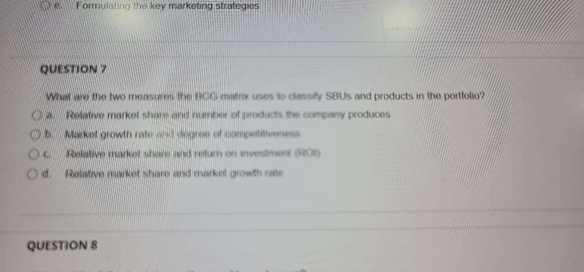 Formulating the key marketing strategies
QUESTION 7
What are the two measures the BCG matrx uses to classify SBUS and products in the portfolio?
04 Relative market share and number of products the company produces
06 Markel growth rate and degree of competitiveness
Relarve marke share and retum on investment (RO)
Od. Relatwemarket share and market growth rate
QUESTION 8
