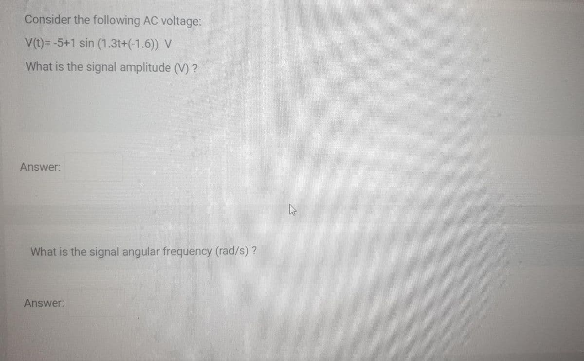 Consider the following AC voltage:
V(t)= -5+1 sin (1.3t+(-1.6)) V
What is the signal amplitude (V) ?
Answer:
What is the signal angular frequency (rad/s) ?
Answer:
