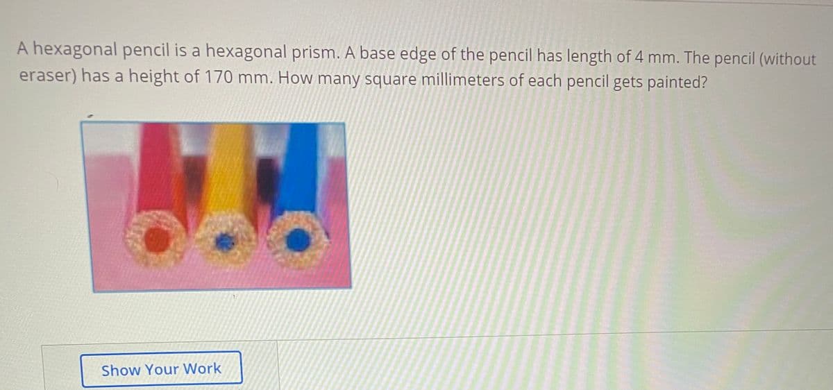 A hexagonal pencil is a hexagonal prism. A base edge of the pencil has length of 4 mm. The pencil (without
eraser) has a height of 170 mm. How many square millimeters of each pencil gets painted?
Show Your Work
