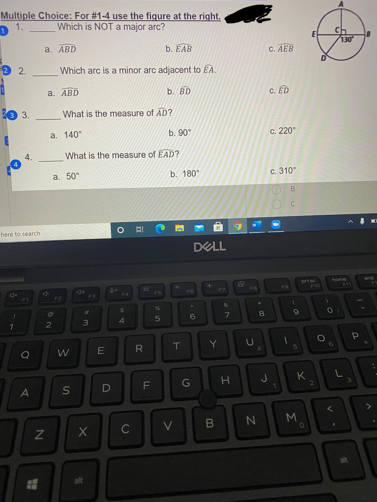 Multiple Choice: For #1-4 use the figure at the right.
Which is NOT a major arc?
1.
B
130
a. АBD
b. EAB
С. АЕВ
2 2.
Which arc is a minor arc adjacent to EA.
1
а. АBD
b. BD
C. ED
23 3.
What is the measure of AD?
а. 140°
b. 90°
с. 220°
4.
4
What is the measure of EAD?
а. 50°
b. 180°
с. 310°
here to search
DELL
home
end
0x
F4
prt sc
F10
F6
F7
F8
F9
F11
F1
F5
F1
F2
F3
%23
$4
%
&
!
4
7
8
1
W
E
Y
F
G
K
2
A
S
C
V
alt
alt
Σ
41
B
