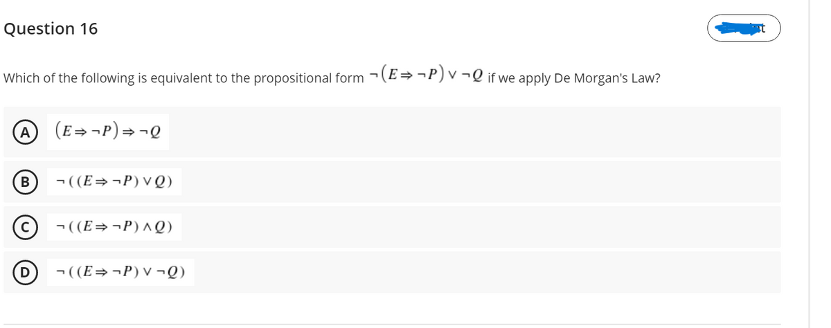 Question 16
Which of the following is equivalent to the propositional form -(E=¬P) v ¬Q if we apply De Morgan's Law?
A
(E= ¬P)=
В
- ((E=¬P)VQ)
(c) ¬((E=¬P)^Q)
(D
¬ ((E=¬P)V ¬Q)
