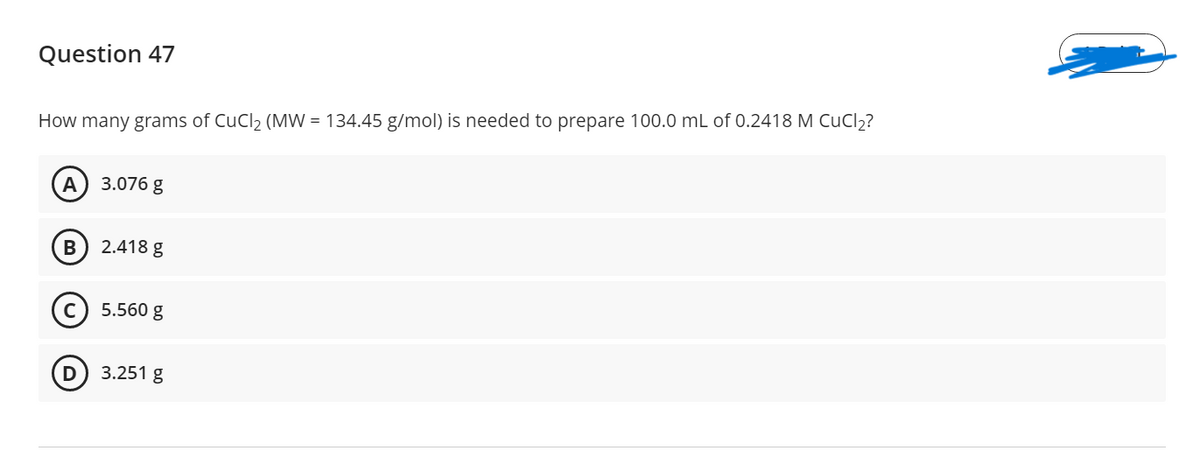 Question 47
How many grams of CuCl2 (MW = 134.45 g/mol) is needed to prepare 100.0 mL of 0.2418 M CuCl2?
A
3.076 g
2.418 g
5.560 g
D
3.251 g
