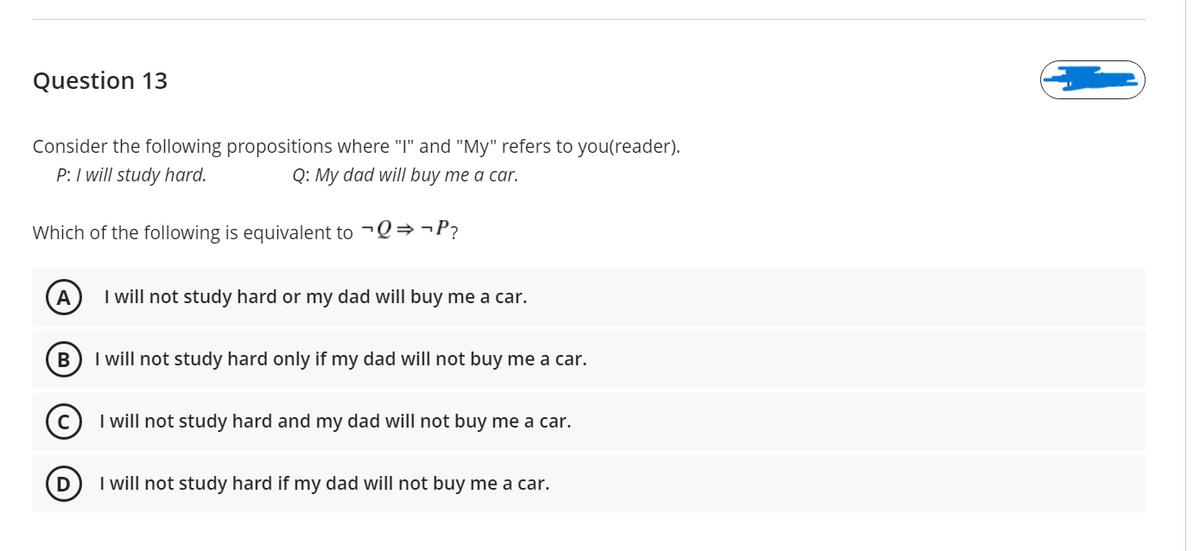 Question 13
Consider the following propositions where "I" and "My" refers to you(reader).
P: I will study hard.
Q: My dad will buy me a car.
Which of the following is equivalent to -Q→¬P?
A
I will not study hard or my dad will buy me a car.
I will not study hard only if my dad will not buy me a car.
I will not study hard and my dad will not buy me a car.
I will not study hard if my dad will not buy me a car.
