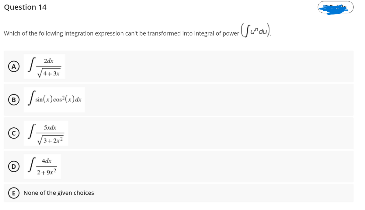 Question 14
Which of the following integration expression can't be transformed into integral of power
S-
2dx
V4+3x
/ sin(x)cos (x)dx
5xdx
3+ 2x2
4dx
2+9x2
E
None of the given choices
