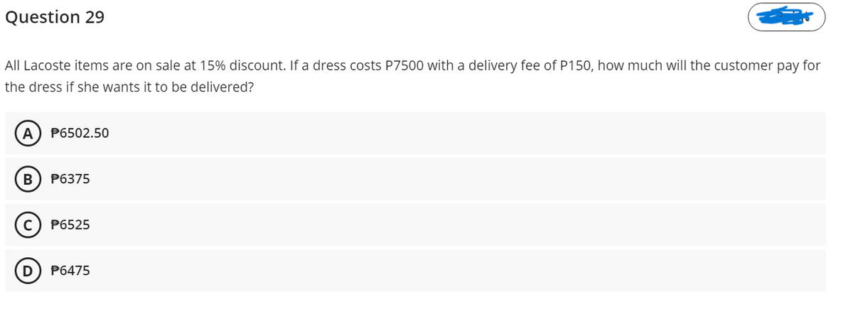 Question 29
All Lacoste items are on sale at 15% discount. If a dress costs P7500 with a delivery fee of P150, how much will the customer pay for
the dress if she wants it to be delivered?
A
P6502.50
P6375
P6525
D
P6475
