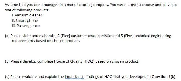 Assume that you are a manager in a manufacturing company. You were asked to choose and develop
one of following products:
i. Vacuum cleaner
ii. Smart phone
iii. Passenger car
(a) Please state and elaborate, 5 (Five) customer characteristics and 5 (Five) technical engineering
requirements based on chosen product.
(b) Please develop complete House of Quality (HOQ) based on chosen product
(c) Please evaluate and explain the importance findings of HOQ that you developed in Question 1(b).
