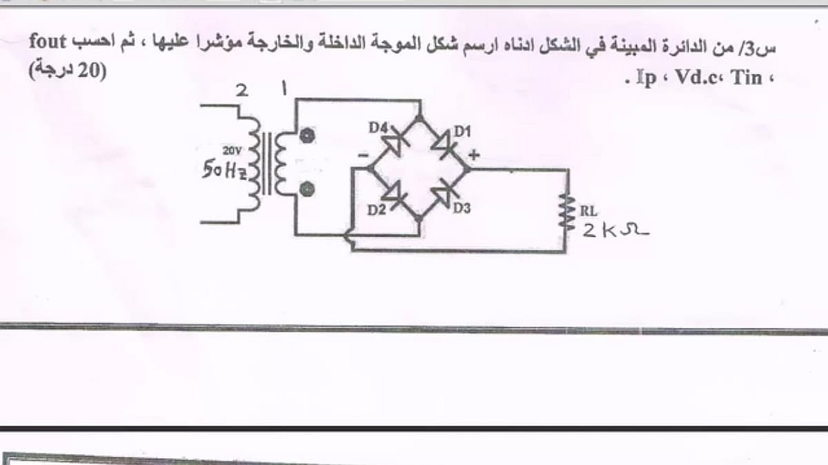 س3/ من الدائرة المبينة في الشكل ادناه ارسم شكل الموجة الداخلة والخارجة مؤشرا عليها ، ثم احسب fout
)20 درجة(
. Ip Vd.c Tin
D4
D1
20V
50 Hz
D2
D3
RL
