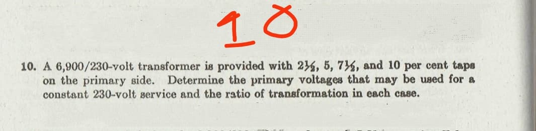 18
10. A 6,900/230-volt transformer is provided with 24, 5, 7%, and 10 per cent taps
on the primary side. Determine the primary voltages that may be used for a
constant 230-volt service and the ratio of transformation in each case.
