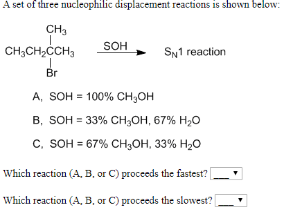 A set of three nucleophilic displacement reactions is shown below:
CH3
SOH
CH3CH2CCH3
SN1 reaction
Br
А, SOH %3D 100% CH,ОН
В, SOH 3 33% Cн,он, 67% H20
С, SOH %3D 67% CH3ОН, 33% H20
Which reaction (A, B, or C) proceeds the fastest?
Which reaction (A, B, or C) proceeds the slowest?
