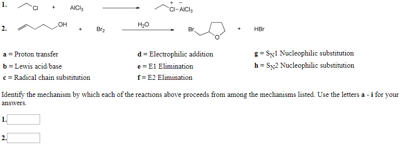 1.
AICI
C-AICI
OH
Hао
2.
Br2
HBr
Вг.
a Proton transfer
g SNl Nucleophilic substitution
d Electrophilic addition
h
b Lewis acid/base
e E1 Elimination
SN2 Nucleophilic substitution
=
c Radical chain substitution
f- E2 Elimination
Identify the mechanism by which each of the reactions above proceeds from among the mechanisms listed. Use the letters a - i for your
answers
