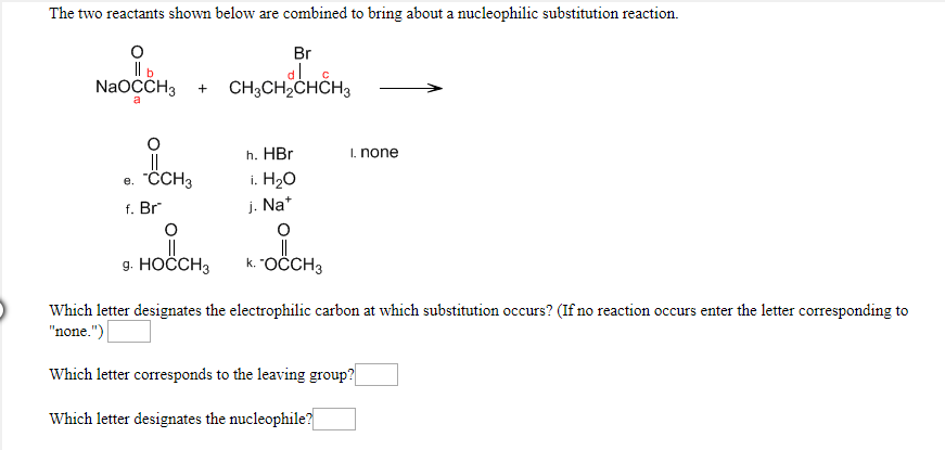The two reactants shown below are combined to bring about a nucleophilic substitution reaction
O
b
NaOCCH3
Br
CH3CH2CHCH3
a
h. HBr
Inone
e. "ССН3
i. H20
j. Na
f. Br
O
k. "ОССHЗ
9. НОССНЗ
Which letter designates the electrophilic carbon at which substitution occurs? (If no reaction occurs enter the letter corresponding to
"none.")
Which letter corresponds to the leaving group?|
Which letter designates the nucleophile?
