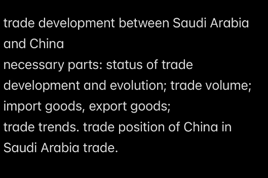 trade development between Saudi Arabia
and China
necessary parts: status of trade
development and evolution; trade volume;
import goods, export goods;
trade trends. trade position of China in
Saudi Arabia trade.