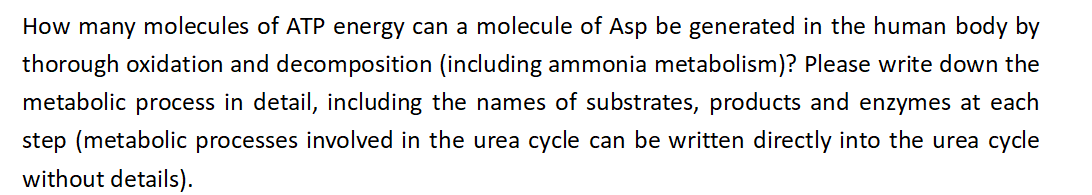 How many molecules of ATP energy can a molecule of Asp be generated in the human body by
thorough oxidation and decomposition (including ammonia metabolism)? Please write down the
metabolic process in detail, including the names of substrates, products and enzymes at each
step (metabolic processes involved in the urea cycle can be written directly into the urea cycle
without details).