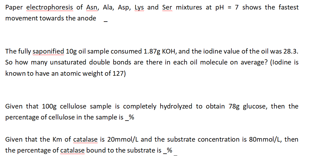 Paper electrophoresis of Asn, Ala, Asp, Lys and Ser mixtures at pH = 7 shows the fastest
movement towards the anode
The fully saponified 10g oil sample consumed 1.87g KOH, and the iodine value of the oil was 28.3.
So how many unsaturated double bonds are there in each oil molecule on average? (lodine is
known to have an atomic weight of 127)
Given that 100g cellulose sample is completely hydrolyzed to obtain 78g glucose, then the
percentage of cellulose in the sample is _%
Given that the Km of catalase is 20mmol/L and the substrate concentration is 80mmol/L, then
the percentage of catalase bound to the substrate is %