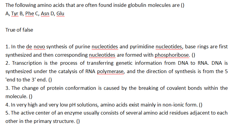 The following amino acids that are often found inside globulin molecules are ()
A, Tyr B, Phe C, Asn D, Glu
True of false
1. In the de novo synthesis of purine nucleotides and pyrimidine nucleotides, base rings are first
synthesized and then corresponding nucleotides are formed with phosphoribose. ()
2. Transcription is the process of transferring genetic information from DNA to RNA. DNA is
synthesized under the catalysis of RNA polymerase, and the direction of synthesis is from the 5
'end to the 3' end. ()
3. The change of protein conformation is caused by the breaking of covalent bonds within the
molecule. ()
4. In very high and very low pH solutions, amino acids exist mainly in non-ionic form. ()
5. The active center of an enzyme usually consists of several amino acid residues adjacent to each
other in the primary structure. ()