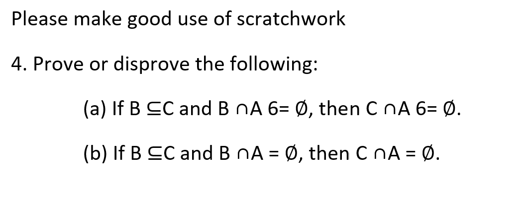 Please make good use of scratchwork
4. Prove or disprove the following:
(a) If B CC and B nA 6= Ø, then C nA 6= Ø.
(b) If B CC and B nA = Ø, then C NA = Ø.
%3D
%3D
