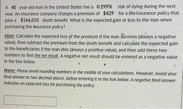 A 40 year old man in the United States has a 0.199% risk of dying during the next
year. An insurance company charges a premium of $429
pays a $166,010 death benefit. What is the expected gain or loss to the man when
for a life-insurance policy that
purchasing the insurance policy?
Hint: Calculate the expected loss of the premium if the man survives (always a negative
value), then subtract the premium from the death benefit and calculate the expected gain
to the beneficiarles if the man dies (always a positive value), and then add these two
numbers to find the net result. A negative net result should be entered as a negative value
In the box below.
Note: Please avold rounding numbers in the middle of your calculations. However, round your
final answer to two decimal places, before entering it in the box below. A negative final answer
indicates an expected loss for purchasing the policy.

