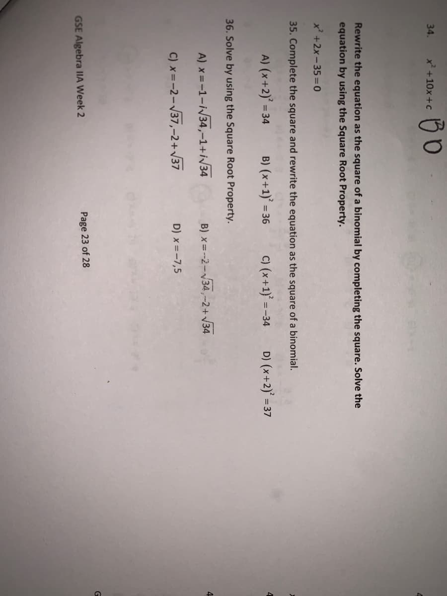 34.
x +10x+c
Rewrite the equation as the square of a binomial by completing the square. Solve the
equation by using the Square Root Property.
x +2x - 35 =0
35. Complete the square and rewrite the equation as the square of a binomial.
A) (x+2)'
B) (x+1)
C) (x+1}'= -
D) (x+2) = 37
= 34
= 36
=-34
36. Solve
using the Square Root Property.
A) x =-1-i34,-1+i/34
B) x=-2-34,-2+V34
4-
C) x=-2-37,-2+/37
D) x =-7,5
GSE Algebra IIA Week 2
Page 23 of 28
