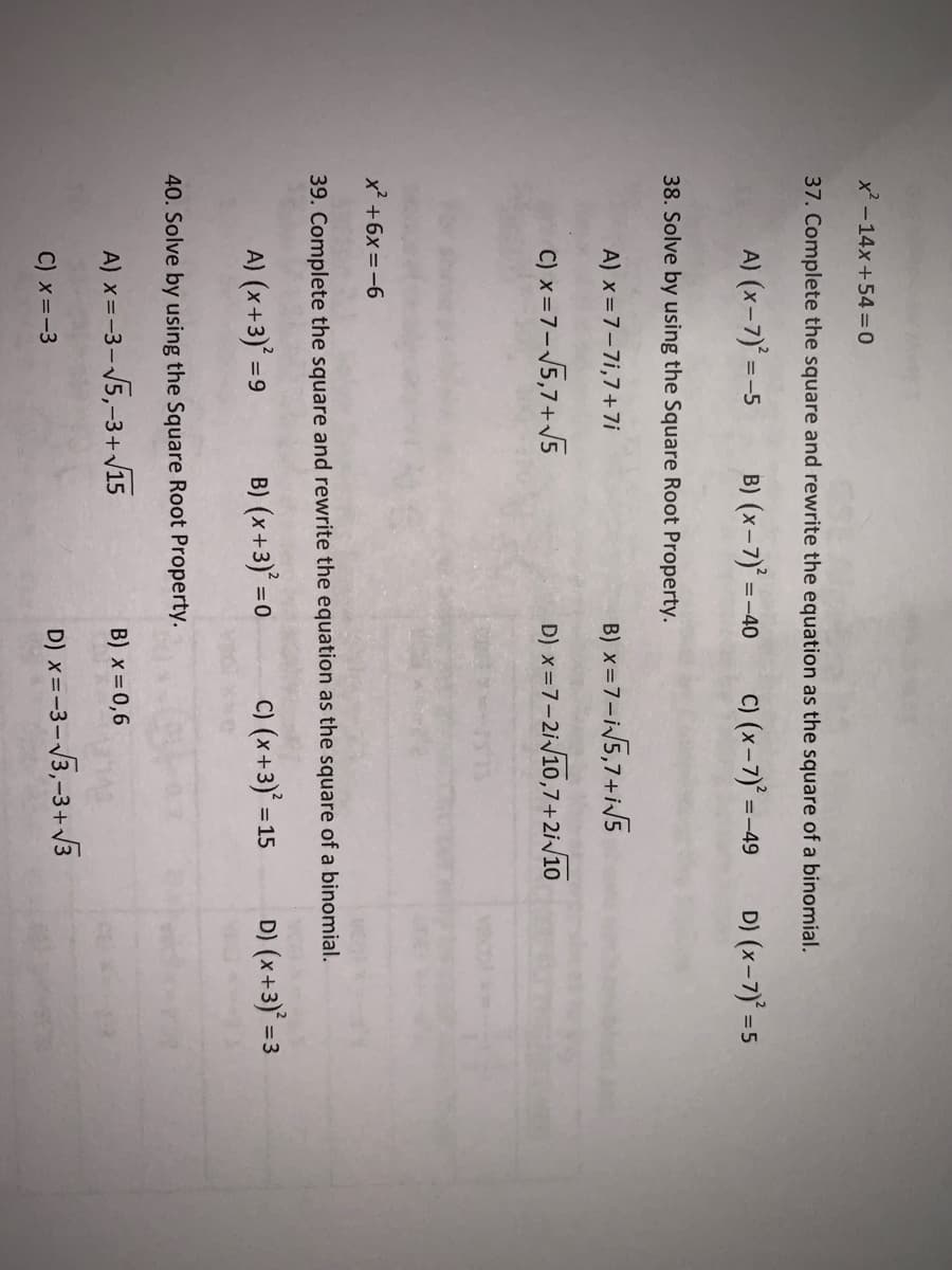 x² -14x+54 =0
37. Complete the square and rewrite the equation as the square of a binomial.
A) (x-7)' =-5
B) (x-7) =-40
C) (x-7)° =-
D) (x-7) =5
=-49
38. Solve by using the Square Root Property.
A) x=7-7i,7+7i
B) x=7-i5,7+i/5
C) x=7-5,7+V5
D) x=7-2i/10,7+2i/10
x' +6x =-6
39. Complete the square and rewrite the equation as the square of a binomial.
A) (x+3) =9
B) (x+3)' =0
C) (x+3)* =:
D) (x+3)' = 3
40. Solve by using the Square Root Property.
A) x =-3-5,-3+v15
B) x = 0,6
C) x =-3
D) x=-3-3,-3+ V3
