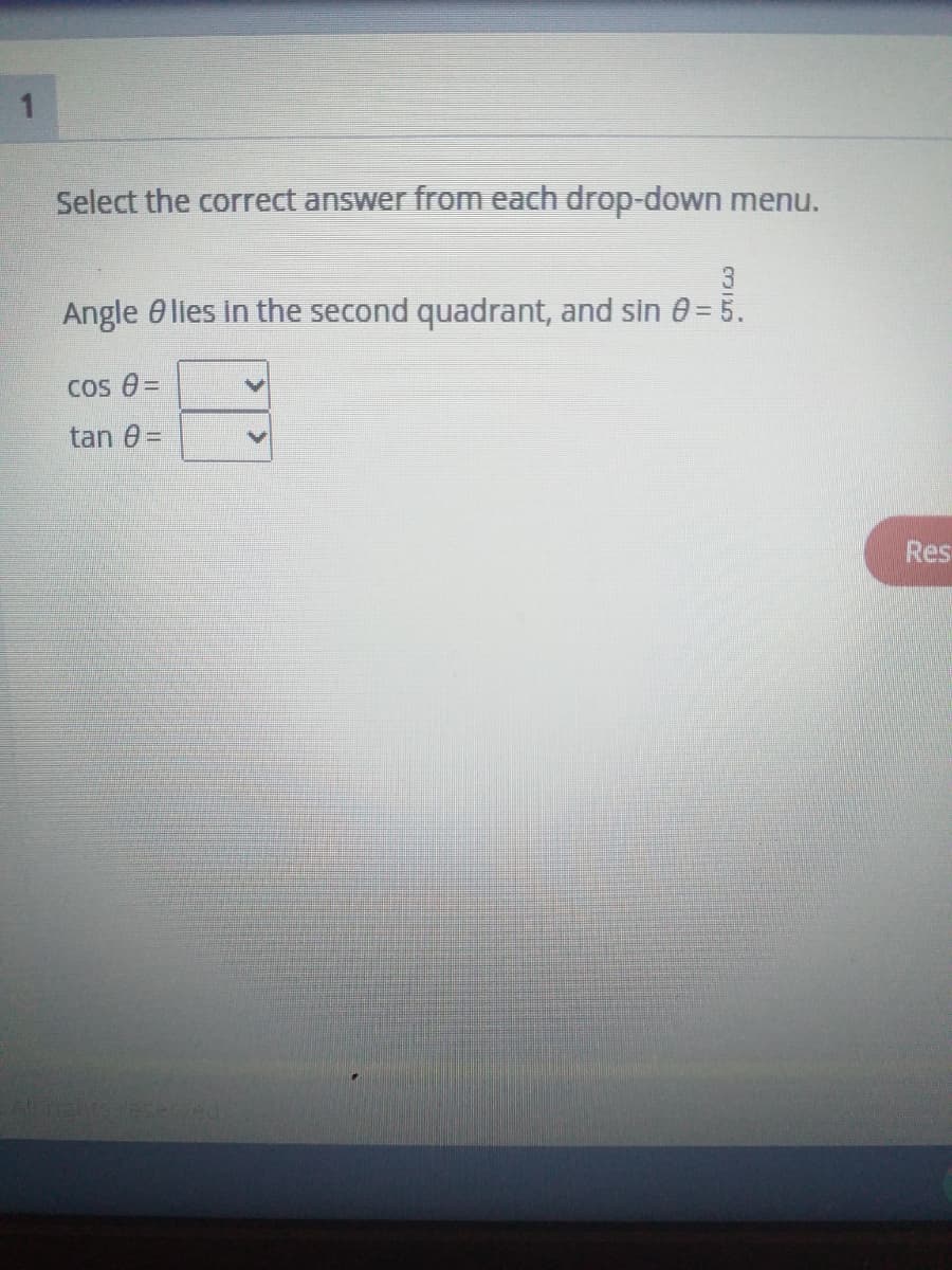 1
Select the correct answer from each drop-down menu.
3
Angle 0 lies in the second quadrant, and sin 0= 5.
Cos 0 =
tan 0 =
Res
