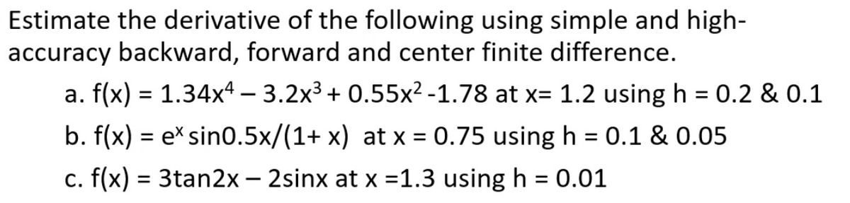 Estimate the derivative of the following using simple and high-
accuracy backward, forward and center finite difference.
a. f(x) = 1.34x4 – 3.2x3 + 0.55x² -1.78 at x= 1.2 using h = 0.2 & 0.1
b. f(x) = e*sin0.5x/(1+ x) at x = 0.75 using h = 0.1 & 0.05
%3D
c. f(x) = 3tan2x – 2sinx at x =1.3 using h = 0.01
