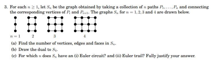 3. For each n > 1, let S, be the graph obtained by taking a collection of n paths P,..., Pn and connecting
the corresponding vertices of P; and P+1. The graphs S, for n = 1,2,3 and 4 are drawn below.
n = 1
2
3
(a) Find the number of vertices, edges and faces in S,.
(b) Draw the dual to S4.
(c) For which n does S, have an (i) Euler circuit? and (ii) Euler trail? Fully justify your answer.
