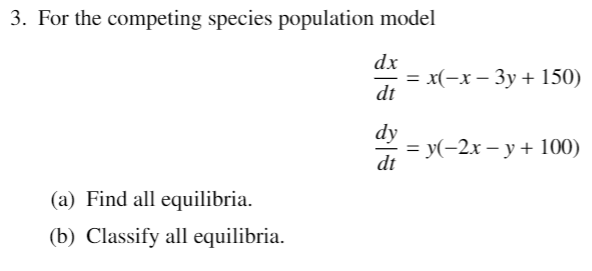 3. For the competing species population model
dx
—D х(-х — Зу + 150)
dt
dy
%3D У(-2х — у + 100)
dt
(a) Find all equilibria.
(b) Classify all equilibria.
