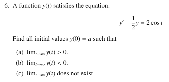 6. A function y(t) satisfies the equation:
1
y'
= 2 cos t
Find all initial values y(0) = a such that
(a) lim,»00 y(t) > 0.
(b) lim,00 y(t) < 0.
(c) lim,»0 y(t) does not exist.
