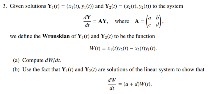 3. Given solutions Y¡(t) = (x(1), yı(1)) and Y2(1) = (x2(t), y2(t)) to the system
dY
(a b)
AY,
where A =
dt
we define the Wronskian of Y (t) and Y2(t) to be the function
W(t) = x1(1)y2(1) – x2(1)y1(1).
(a) Compute dW/dt.
(b) Use the fact that Y1(1) and Y2(1) are solutions of the linear system to show that
dW
= (a + d)W(t).
dt
