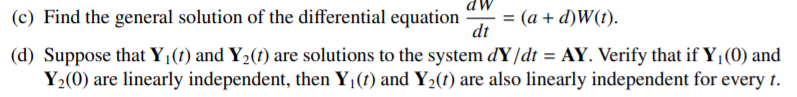 (c) Find the general solution of the differential equation
dt
= (a + d)W(t).
(d) Suppose that Y¡(t) and Y2(t) are solutions to the system dY/dt = AY. Verify that if Y¡(0) and
Y2(0) are linearly independent, then Y1(t) and Y2(1) are also linearly independent for every t.
