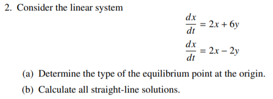 2. Consider the linear system
dx
2x + 6y
dt
dx
= 2x – 2y
dt
(a) Determine the type of the equilibrium point at the origin.
(b) Calculate all straight-line solutions.

