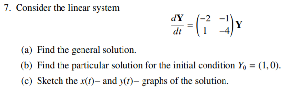 7. Consider the linear system
dY
-2
Y
-4)
dt
(a) Find the general solution.
(b) Find the particular solution for the initial condition Yo = (1,0).
(c) Sketch the x(t), and y(t)– graphs of the solution.
