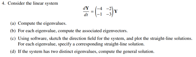 4. Consider the linear system
-2)
Y
-3
dY
dt
(a) Compute the eigenvalues.
(b) For each eigenvalue, compute the associated eigenvectors.
(c) Using software, sketch the direction field for the system, and plot the straight-line solutions.
For each eigenvalue, specify a corresponding straight-line solution.
(d) If the system has two distinct eigenvalues, compute the general solution.
