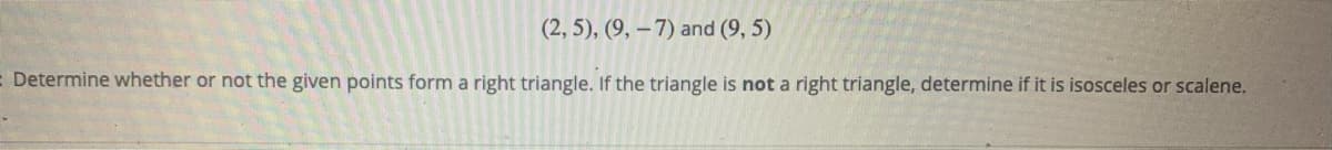 (2, 5), (9, – 7) and (9, 5)
- Determine whether or not the given points form a right triangle. If the triangle is not a right triangle, determine if it is isosceles or scalene.
