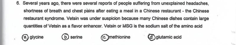 6. Several years ago, there were several reports of people suffering from unexplained headaches,
shortness of breath and chest pains after eating a meal in a Chinese restaurant - the Chinese
restaurant syndrome. Vetsin was under suspicion because many Chinese dishes contain large
quantities of Vetsin as a flavor enhancer. Vetsin or MSG is the sodium salt of the amino acid
glycine
b serine
C.methionine
glutamic acid
