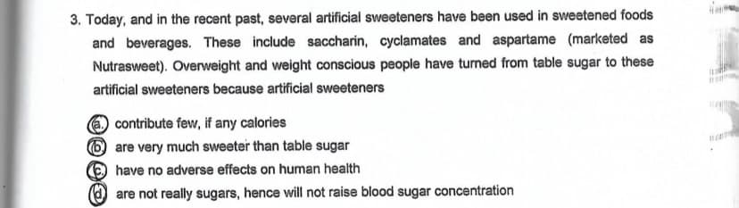 3. Today, and in the recent past, several artificial sweeteners have been used in sweetened foods
and beverages. These include saccharin, cyclamates and aspartame (marketed as
Nutrasweet). Overweight and weight conscious people have turned from table sugar to these
artificial sweeteners because artificial sweeteners
O contribute few, if any calories
6 are very much sweeter than table sugar
ehave no adverse effects on human health
are not really sugars, hence will not raise blood sugar concentration
