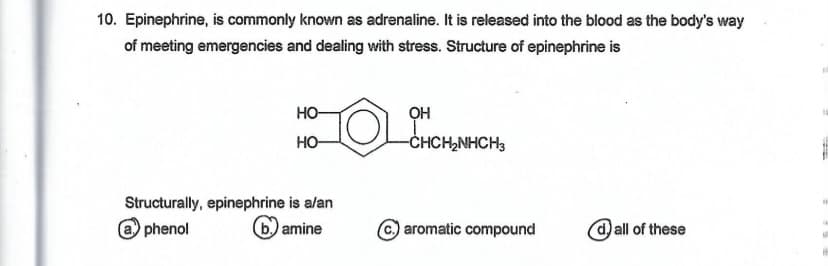 10. Epinephrine, is commonly known as adrenaline. It is released into the blood as the body's way
of meeting emergencies and dealing with stress. Structure of epinephrine is
HO
OH
HO-
CHCH,NHCH3
Structurally, epinephrine is alan
@ phenol
(b) amine
© aromatic compound
@ all of these
