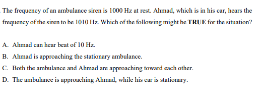 The frequency of an ambulance siren is 1000 Hz at rest. Ahmad, which is in his car, hears the
frequency of the siren to be 1010 Hz. Which of the following might be TRUE for the situation?
A. Ahmad can hear beat of 10 Hz.
B. Ahmad is approaching the stationary ambulance.
C. Both the ambulance and Ahmad are approaching toward each other.
D. The ambulance is approaching Ahmad, while his car is stationary.
