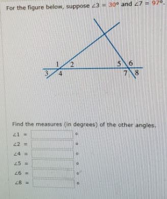 For the figure below, suppose 43 = 30° and 47 = 97°.
56
78
3
4
Find the measures (in degrees) of the other angles.
21 =
22 =
24 =
25 =
26 =
