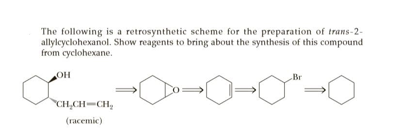 The following is a retrosynthetic scheme for the preparation of trans-2-
allylcyclohexanol. Show reagents to bring about the synthesis of this compound
from cyclohexane.
OH
Br
"CH,CH=CH,
(racemic)
