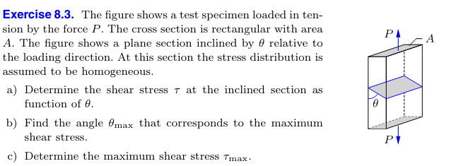 Exercise 8.3. The figure shows a test specimen loaded in ten-
sion by the force P. The cross section is rectangular with area
A. The figure shows a plane section inclined by
relative to
the loading direction. At this section the stress distribution is
assumed to be homogeneous.
a) Determine the shear stress 7 at the inclined section as
function of 0.
b) Find the angle max that corresponds to the maximum
shear stress.
c) Determine the maximum shear stress Tmax.
РА
A
P▼