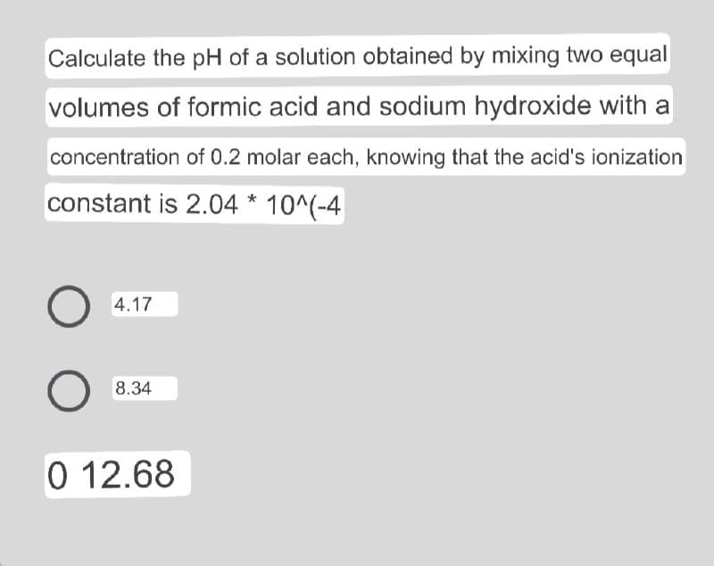 Calculate the pH of a solution obtained by mixing two equal
volumes of formic acid and sodium hydroxide with a
concentration of 0.2 molar each, knowing that the acid's ionization
constant is 2.04 * 10^(-4
4.17
8.34
0 12.68
