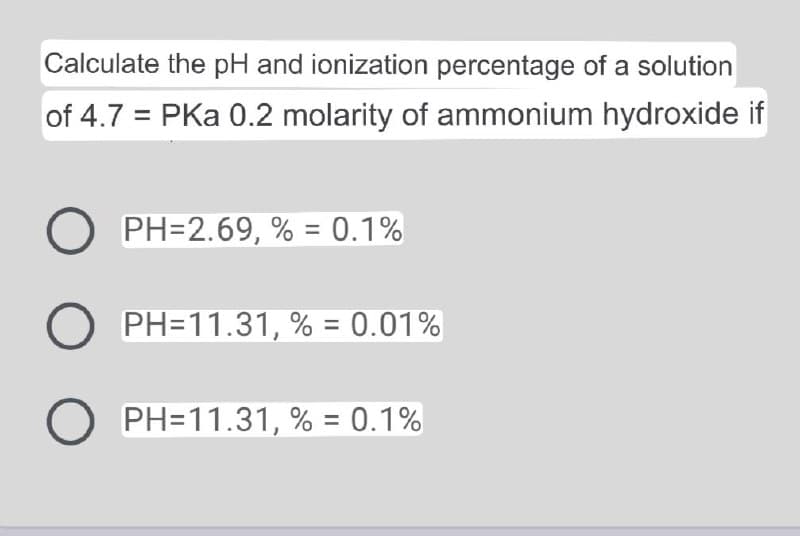 Calculate the pH and ionization percentage of a solution
of 4.7 = PKa 0.2 molarity of ammonium hydroxide if
O PH=2.69, % = 0.1%
%3D
PH=11.31, % = 0.01%
O PH=11.31, % = 0.1%
