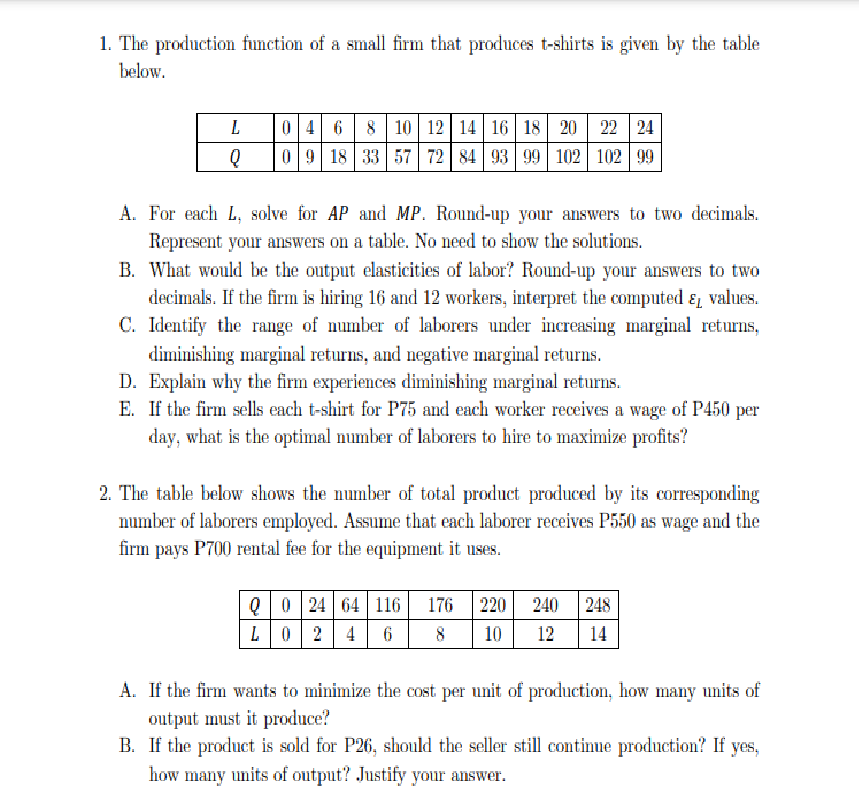 1. The production function of a small firm that produces t-shirts is given by the table
below.
0 4 68 10 12 14 16 18 20 22 24
0 9 18 33 57 72 84 93 99 102 102 99
A. For each L, solve for AP and MP. Round-up your answers to two decimals.
Represent your answers on a table. No need to show the solutions,
B. What would be the output elasticities of labor? Round-up your answers to two
decimals. If the firm is hiring 16 and 12 workers, interpret the computed ɛ, values.
C. Identify the range of number of laborers under increasing marginal returns,
diminishing marginal returns, and negative marginal returns.
D. Explain why the firm experiences diminishing marginal returns.
E. If the firm sells each t-shirt for P75 and each worker receives a wage of P450 per
day, what is the optimal number of laborers to hire to maximize profits?
2. The table below shows the number of total product produced by its corresponding
number of laborers employed. Assume that each laborer receives P550 as wage and the
firm pays P700 rental fee for the equipment it uses.
Q0 24 64 116
L02 4
176
220
240
248
8
10
12
14
A. If the firm wants to minimize the cost per unit of production, how many units of
output must it produce?
B. If the product is sold for P26, should the seller still continue production? If yes,
how many units of output? Justify your answer.
