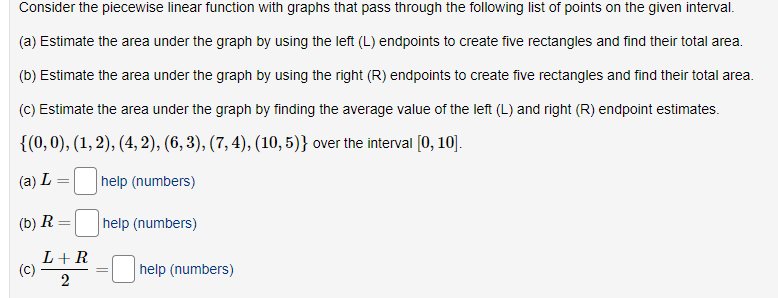 Consider the piecewise linear function with graphs that pass through the following list of points on the given interval.
(a) Estimate the area under the graph by using the left (L) endpoints to create five rectangles and find their total area.
(b) Estimate the area under the graph by using the right (R) endpoints to create five rectangles and find their total area.
(c) Estimate the area under the graph by finding the average value of the left (L) and right (R) endpoint estimates.
{(0,0), (1, 2), (4, 2), (6, 3), (7, 4), (10,5)} over the interval [0, 10].
(a) L
help (numbers)
(b) R
help (numbers)
L+R
(c)
2
help (numbers)
